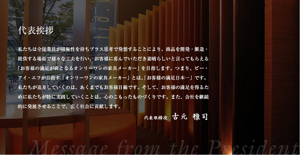 代表挨拶 私たちは全従業員が積極性を持ちプラス思考で発想することにより、商品を開発・製造・提供する場面で様々な工夫を行い、お客様に喜んでいただき素晴らしいと言ってもらえる「お客様の満足が絆となるオンリーワンの家具メーカー」を目指します。つまり、ビー・アイ・エフが目指す「オンリーワンの家具メーカー」とは、「お客様の満足日本一」です。私たちが追及していくのは、あくまでもお客様目線です。そして、お客様の満足を得るために私たちが特に実践していくことは、心のこもったものづくりです。また、会社を継続的に発展させることで、広く社会に貢献します。 代表取締役 古元 雅司